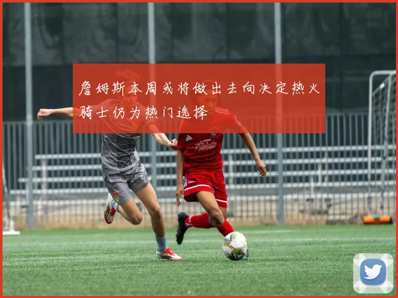 詹姆斯本周或将做出去向决定热火骑士仍为热门选择