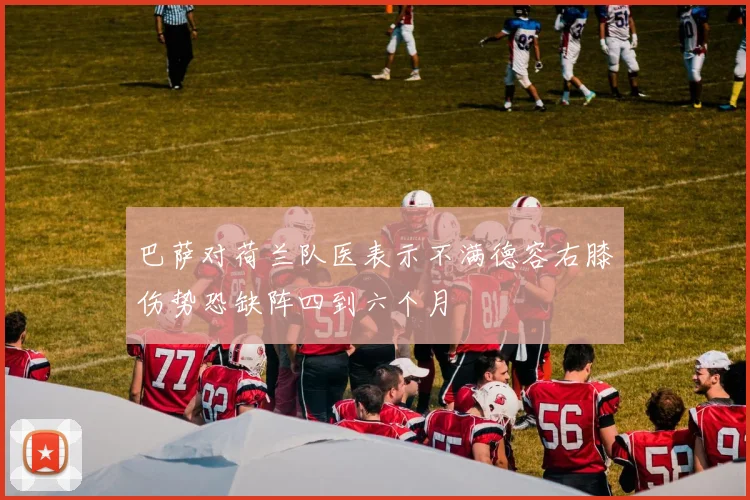 巴萨对荷兰队医表示不满德容右膝伤势恐缺阵四到六个月